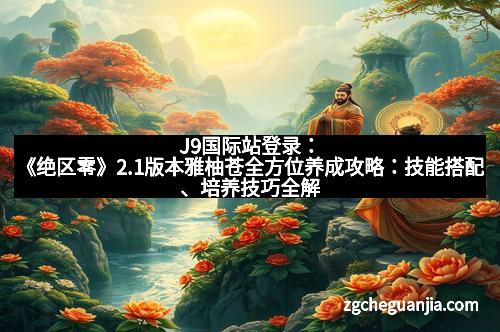 J9国际站登录:《绝区零》2.1版本雅柚苍全方位养成攻略:技能搭配、培养技巧全解析